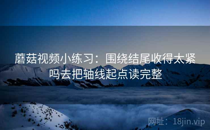 蘑菇视频小练习:围绕结尾收得太紧吗去把轴线起点读完整 蘑菇视频小练习:围绕结尾收得太紧吗去把轴线起点读完整