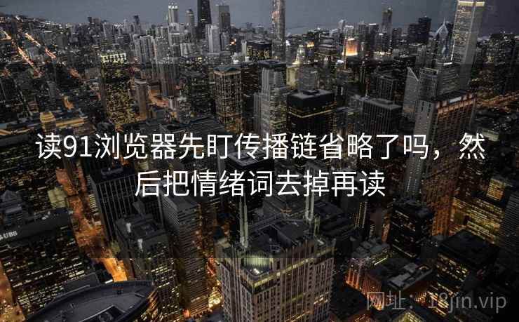 读91浏览器先盯传播链省略了吗,然后把情绪词去掉再读 读91浏览器先盯传播链省略了吗,然后把情绪词去掉再读
