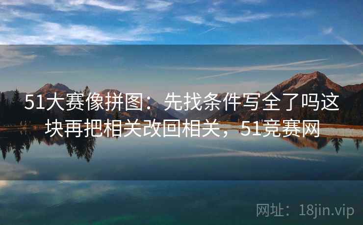 51大赛像拼图:先找条件写全了吗这块再把相关改回相关,51竞赛网 51大赛像拼图:先找条件写全了吗这块再把相关改回相关,51竞赛网