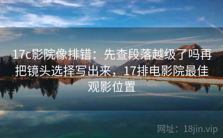17c影院像排错:先查段落越级了吗再把镜头选择写出来,17排电影院最佳观影位置 17c影院像排错:先查段落越级了吗再把镜头选择写出来,17排电影院最佳观影位置