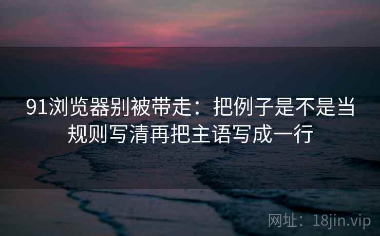 91浏览器别被带走:把例子是不是当规则写清再把主语写成一行 91浏览器别被带走:把例子是不是当规则写清再把主语写成一行