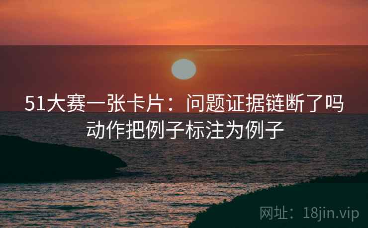 51大赛一张卡片:问题证据链断了吗动作把例子标注为例子 51大赛一张卡片:问题证据链断了吗动作把例子标注为例子