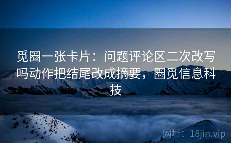 觅圈一张卡片:问题评论区二次改写吗动作把结尾改成摘要,圈觅信息科技 觅圈一张卡片:问题评论区二次改写吗动作把结尾改成摘要,圈觅信息科技