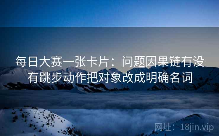 每日大赛一张卡片:问题因果链有没有跳步动作把对象改成明确名词 每日大赛一张卡片:问题因果链有没有跳步动作把对象改成明确名词