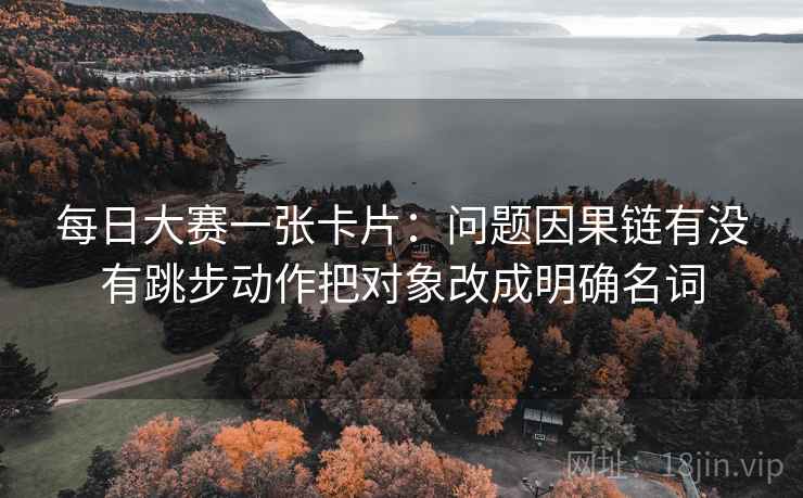每日大赛一张卡片:问题因果链有没有跳步动作把对象改成明确名词 每日大赛一张卡片:问题因果链有没有跳步动作把对象改成明确名词