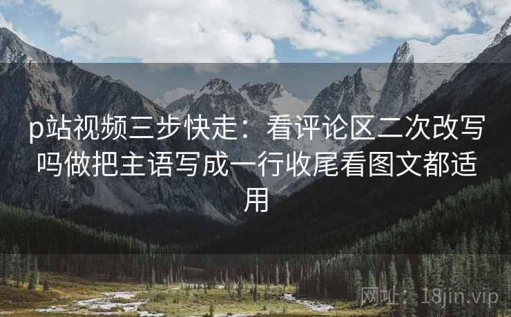 p站视频三步快走:看评论区二次改写吗做把主语写成一行收尾看图文都适用 p站视频三步快走:看评论区二次改写吗做把主语写成一行收尾看图文都适用