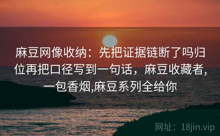 麻豆网像收纳:先把证据链断了吗归位再把口径写到一句话,麻豆收藏者,一包香烟,麻豆系列全给你 麻豆网像收纳:先把证据链断了吗归位再把口径写到一句话,麻豆收藏者,一包香烟,麻豆系列全给你