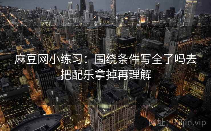 麻豆网小练习:围绕条件写全了吗去把配乐拿掉再理解 麻豆网小练习:围绕条件写全了吗去把配乐拿掉再理解